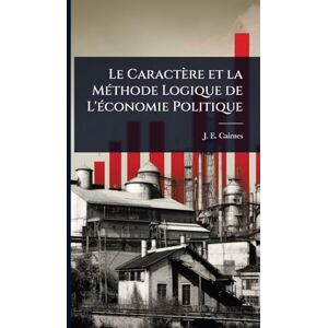 Cairnes, J E Le Caractère et la MÃ(c)thode Logique de L'Ã(c)conomie Politique Cairnes, J E Le Caractère et la MÃ(c)thode Logique de L'Ã(c)conomie Politique