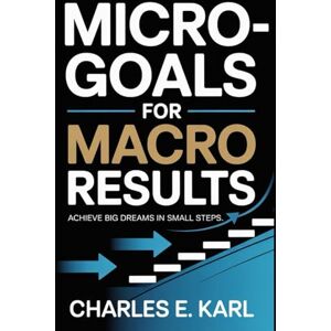 KARL, CHARLES E. MICRO-GOALS FOR MACRO RESULTS: Achieve Big Dreams in Small Steps KARL, CHARLES E. MICRO-GOALS FOR MACRO RESULTS: Achieve Big Dreams in Small Steps