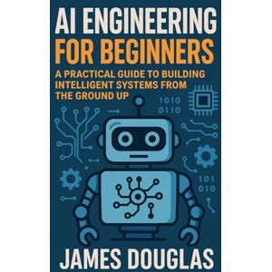 Douglas, James AI Engineering for Beginners: A Practical Guide to Building Intelligent Systems from the Ground Up Douglas, James AI Engineering for Beginners: A Practical Guide to Building Intelligent Systems from the Ground Up