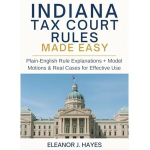 Hayes, Eleanor J. Indiana Tax Court Rules Made Easy: Plain-English Rule Explanations + Model Motions & Real Cases for Effective Use Hayes, Eleanor J. Indiana Tax Court Rules Made Easy: Plain-English Rule Explanations + Model Motions & Real Cases for Effective Use