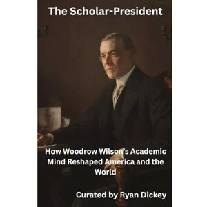 Dickey, Ryan The Scholar-President: How Woodrow Wilson's Academic Mind Reshaped America and the World Dickey, Ryan The Scholar-President: How Woodrow Wilson's Academic Mind Reshaped America and the World