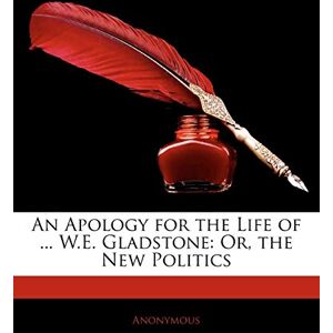 Anonymous An Apology for the Life of ... W.E. Gladstone: Or, the New Politics Anonymous An Apology for the Life of ... W.E. Gladstone: Or, the New Politics