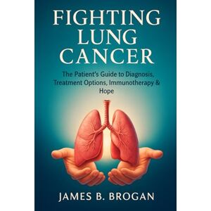 Brogan, James B. Fighting Lung Cancer: The Patient’s Guide to Diagnosis, Treatment Options, Immunotherapy & Hope Brogan, James B. Fighting Lung Cancer: The Patient’s Guide to Diagnosis, Treatment Options, Immunotherapy & Hope