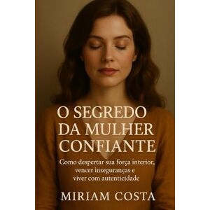 Costa, Miriam O Segredo da Mulher Confiante: Como despertar sua força interior, vencer inseguranças e viver com autenticidade Costa, Miriam O Segredo da Mulher Confiante: Como despertar sua força interior, vencer inseguranças e viver com autenticidade