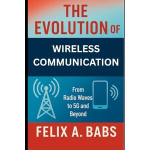 Babs, Felix A. The Evolution of Wireless Communication: From Radio Waves to 5G and Beyond (How science Engineering works) Babs, Felix A. The Evolution of Wireless Communication: From Radio Waves to 5G and Beyond (How science Engineering works)