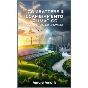 Amoris, Aurora Combattere il Cambiamento Climatico con le Energie Rinnovabili (Riscaldamento globale e soluzioni tecnologiche) Amoris, Aurora Combattere il Cambiamento Climatico con le Energie Rinnovabili (Riscaldamento globale e soluzioni tecnologiche)
