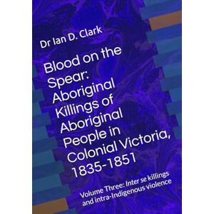 Clark, Dr Ian D. Blood on the Spear: Aboriginal Killings of Aboriginal People in Colonial Victoria, 1835-1851: Volume Three: Inter se killings and intra-Indigenous violence Clark, Dr Ian D. Blood on the Spear: Aboriginal Killings of Aboriginal People in Colonial Victoria, 1835-1851: Volume Three: Inter se killings and intra-Indigenous violence