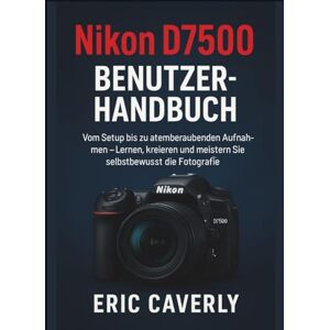 Caverly, Eric Nikon D7500 Benutzerhandbuch: Vom Setup bis zu atemberaubenden Aufnahmen – Lernen, kreieren und meistern Sie selbstbewusst die Fotografie Caverly, Eric Nikon D7500 Benutzerhandbuch: Vom Setup bis zu atemberaubenden Aufnahmen – Lernen, kreieren und meistern Sie selbstbewusst die Fotografie