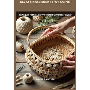 MATHIEU, WALTER E. MASTERING BASKET WEAVING: Techniques, Patterns, and Projects for Beginners and Beyond MATHIEU, WALTER E. MASTERING BASKET WEAVING: Techniques, Patterns, and Projects for Beginners and Beyond