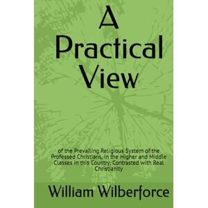Wilberforce, William A Practical View: of the Prevailing Religious System of the Professed Christians, in the Higher and Middle Classes in this Country, Contrasted with Real Christianity Wilberforce, William A Practical View: of the Prevailing Religious System of the Professed Christians, in the Higher and Middle Classes in this Country, Contrasted with Real Christianity