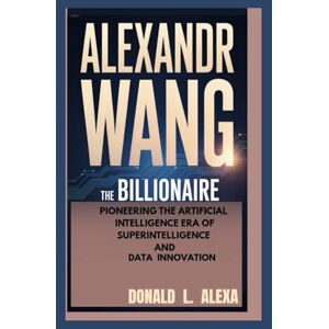 L. Alexa, Donald ALEXANDR WANG: The Billionaire Pioneering the Artificial Intelligence Era of Superintelligence and Data Innovation L. Alexa, Donald ALEXANDR WANG: The Billionaire Pioneering the Artificial Intelligence Era of Superintelligence and Data Innovation