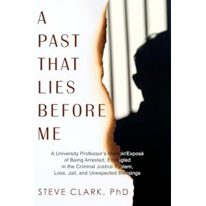 Clark PhD, Steve A Past That Lies Before Me: A University Professor's memoir/exposé of being arrested, entangled in the criminal justice system, loss, jail, and unexpected blessings Clark PhD, Steve A Past That Lies Before Me: A University Professor's memoir/exposé of being arrested, entangled in the criminal justice system, loss, jail, and unexpected blessings