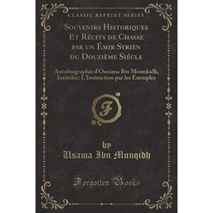 Munqidh, Usama Ibn Souvenirs Historiques Et Récits de Chasse par un Émir Syrien du Douzième Siécle (Classic Reprint): Autobiographie d'Ousâma Ibn Mounkidh, Intitulée: L'Instruction par les Exemples Munqidh, Usama Ibn Souvenirs Historiques Et Récits de Chasse par un Émir Syrien du Douzième Siécle (Classic Reprint): Autobiographie d'Ousâma Ibn Mounkidh, Intitulée: L'Instruction par les Exemples