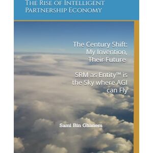 Bin Ghanem, Sami The Century Shift: My Invention, Their Future SRM as Entity™ is the Sky where AGI can Fly -: The Rise of Intelligent Partnership Economy Bin Ghanem, Sami The Century Shift: My Invention, Their Future SRM as Entity™ is the Sky where AGI can Fly -: The Rise of Intelligent Partnership Economy