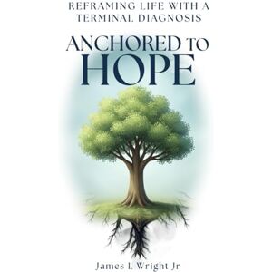 Wright Jr., James L. ANCHORED TO HOPE: Reframing Life With a Terminal Diagnosis Wright Jr., James L. ANCHORED TO HOPE: Reframing Life With a Terminal Diagnosis