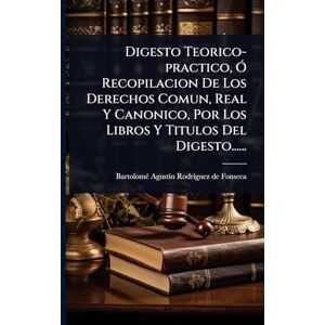 Digesto Teorico-practico, Ã" Recopilacion De Los Derechos Comun, Real Y Canonico, Por Los Libros Y Titulos Del Digesto...... Digesto Teorico-practico, Ã" Recopilacion De Los Derechos Comun, Real Y Canonico, Por Los Libros Y Titulos Del Digesto......