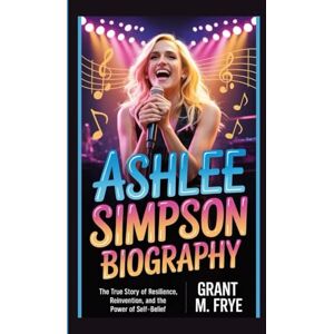 M. Frye, Grant ASHLEE SIMPSON BIOGRAPHY: The True Story of Resilience, Reinvention, and the Power of Self-Belief M. Frye, Grant ASHLEE SIMPSON BIOGRAPHY: The True Story of Resilience, Reinvention, and the Power of Self-Belief