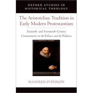 Svensson, Manfred The Aristotelian Tradition in Early Modern Protestantism: Sixteenth- and Seventeenth-Century Commentaries on the ^IEthics^R and the ^IPolitics^R (Oxford Studies in Historical Theology) Svensson, Manfred The Aristotelian Tradition in Early Modern Protestantism: Sixteenth- and Seventeenth-Century Commentaries on the ^IEthics^R and the ^IPolitics^R (Oxford Studies in Historical Theology)