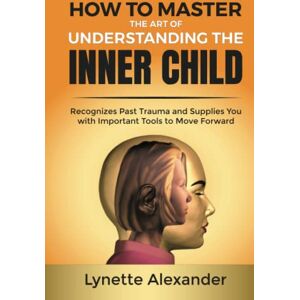 Alexander, Lynette How to Master the Art of Understanding the Inner Child: Recognizes Past Trauma and Supplies You with Important Tools to Move Forward Alexander, Lynette How to Master the Art of Understanding the Inner Child: Recognizes Past Trauma and Supplies You with Important Tools to Move Forward