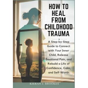 J. Brookes, Kieran How to Heal from Childhood Trauma: A Step-by-Step Guide to Connect with Your Inner Child, Release Emotional Pain, and Rebuild a Life of Confidence, Calm, and Self-Worth J. Brookes, Kieran How to Heal from Childhood Trauma: A Step-by-Step Guide to Connect with Your Inner Child, Release Emotional Pain, and Rebuild a Life of Confidence, Calm, and Self-Worth