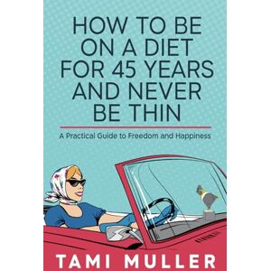 Muller, Tami How to Be on a Diet for 45 Years and Never Be Thin: A Practical Guide to Freedom and Happiness Muller, Tami How to Be on a Diet for 45 Years and Never Be Thin: A Practical Guide to Freedom and Happiness