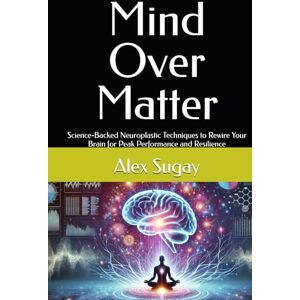 Sugay, Alex G. Mind Over Matter: Science-Backed Neuroplastic Techniques to Rewire Your Brain for Peak Performance and Resilience Sugay, Alex G. Mind Over Matter: Science-Backed Neuroplastic Techniques to Rewire Your Brain for Peak Performance and Resilience