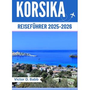 D. Babb, Victor KORSIKA REISEFÜHRER 2025–2026: Eine Mittelmeerinsel reich an Geschichte, Geschmack und natürlicher Schönheit D. Babb, Victor KORSIKA REISEFÜHRER 2025–2026: Eine Mittelmeerinsel reich an Geschichte, Geschmack und natürlicher Schönheit