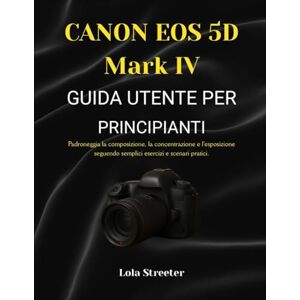 Streeter, Lola CANON EOS 5D Mark IV GUIDA UTENTE PER PRINCIPIANTI: Padroneggia la composizione, la concentrazione e l'esposizione seguendo semplici esercizi e scenari pratici. Streeter, Lola CANON EOS 5D Mark IV GUIDA UTENTE PER PRINCIPIANTI: Padroneggia la composizione, la concentrazione e l'esposizione seguendo semplici esercizi e scenari pratici.