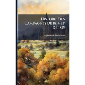 Beauchamp, Alphonse De Histoire Des Campagnes De 1814 Et De 1815 Beauchamp, Alphonse De Histoire Des Campagnes De 1814 Et De 1815