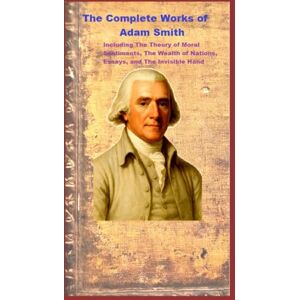 Smith, Adam The Complete Works of Adam Smith: Including The Theory of Moral Sentiments, The Wealth of Nations, Essays, and The Invisible Hand Smith, Adam The Complete Works of Adam Smith: Including The Theory of Moral Sentiments, The Wealth of Nations, Essays, and The Invisible Hand