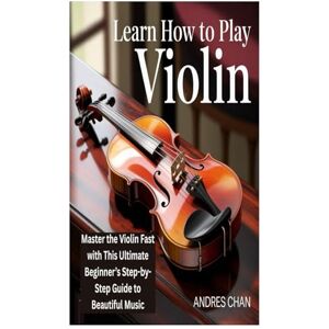 Chan, Andres LEARN HOW TO PLAY VIOLIN: Master the Violin Fast with This Ultimate Beginner’s Step-by-Step Guide to Beautiful Music Chan, Andres LEARN HOW TO PLAY VIOLIN: Master the Violin Fast with This Ultimate Beginner’s Step-by-Step Guide to Beautiful Music