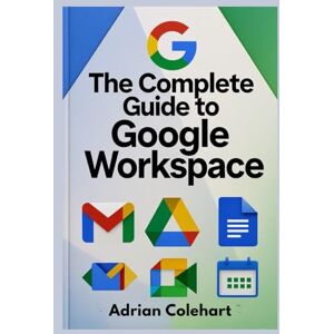 Colehart, Adrian The Complete Guide to Google Workspace: "A Step-by-Step Guide to Leveraging Google’s Suite of Tools for Success Colehart, Adrian The Complete Guide to Google Workspace: "A Step-by-Step Guide to Leveraging Google’s Suite of Tools for Success