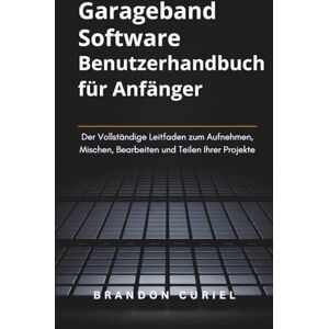 Curiel, Brandon Garageband Software Benutzerhandbuch für Anfänger: Der Vollständige Leitfaden zum Aufnehmen, Mischen, Bearbeiten und Teilen Ihrer Projekte (Die Komplette Digital Studio Anleitungen) Curiel, Brandon Garageband Software Benutzerhandbuch für Anfänger: Der Vollständige Leitfaden zum Aufnehmen, Mischen, Bearbeiten und Teilen Ihrer Projekte (Die Komplette Digital Studio Anleitungen)