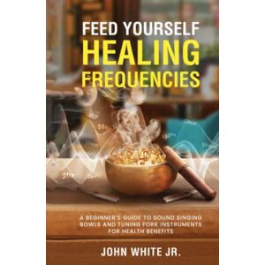White Jr., John Edward Feed Yourself Healing Frequencies: A Beginner's Guide to Sound Singing Bowls and Tuning Fork Instruments for Health Benefits (Sound Healing Collection for Beginners to Advance) White Jr., John Edward Feed Yourself Healing Frequencies: A Beginner's Guide to Sound Singing Bowls and Tuning Fork Instruments for Health Benefits (Sound Healing Collection for Beginners to Advance)