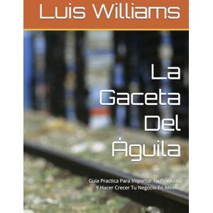 Williams, Luis La Gaceta Del Águila: Guia Practica Para Importar Tu Producto Y Hacer Crecer Tu Negocio En México (The Eagle's Gazette) Williams, Luis La Gaceta Del Águila: Guia Practica Para Importar Tu Producto Y Hacer Crecer Tu Negocio En México (The Eagle's Gazette)