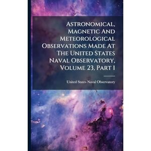 Astronomical, Magnetic And Meteorological Observations Made At The United States Naval Observatory, Volume 23, Part 1 Astronomical, Magnetic And Meteorological Observations Made At The United States Naval Observatory, Volume 23, Part 1