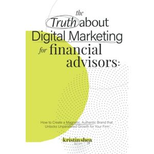 Shea, Kristin The Truth About Digital Marketing for Financial Advisors: How to Create a Magnetic, Authentic Brand that Unlocks Unparalleled Growth for Your Firm Shea, Kristin The Truth About Digital Marketing for Financial Advisors: How to Create a Magnetic, Authentic Brand that Unlocks Unparalleled Growth for Your Firm