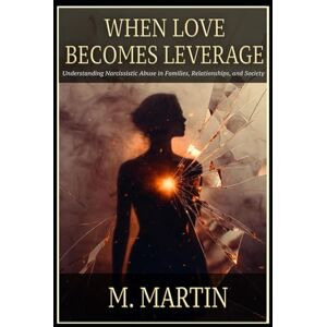 Martin, M. WHEN LOVE BECOMES LEVERAGE: Understanding Narcissistic Abuse in Families, Relationships, and Society Martin, M. WHEN LOVE BECOMES LEVERAGE: Understanding Narcissistic Abuse in Families, Relationships, and Society