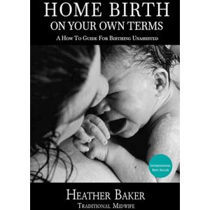 Baker, Heather Home Birth On Your Own Terms: A How To Guide For Birthing Unassisted Baker, Heather Home Birth On Your Own Terms: A How To Guide For Birthing Unassisted