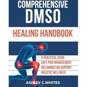 Whites, Ashley C. Comprehensive DMSO Healing Handbook: A Practical Guide to Safe Pain Management, Inflammation Support, and Holistic Wellness with DMSO Whites, Ashley C. Comprehensive DMSO Healing Handbook: A Practical Guide to Safe Pain Management, Inflammation Support, and Holistic Wellness with DMSO