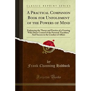 Haddock, Frank Channing A Practical Companion Book for Unfoldment of the Powers of Mind (Classic Reprint): Embracing the Theory and Practice of a Growing Will; Direct Control ... in the Conduct of Affairs (Classic Reprint) Haddock, Frank Channing A Practical Companion Book for Unfoldment of the Powers of Mind (Classic Reprint): Embracing the Theory and Practice of a Growing Will; Direct Control ... in the Conduct of Affairs (Classic Reprint)