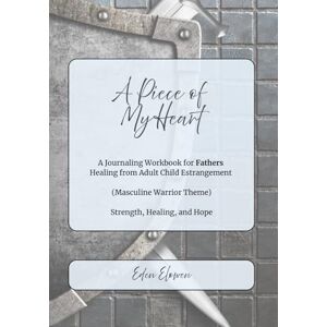 Elowen, Eden A Piece of My Heart (Masculine Warrior Theme): A Journaling Workbook for Fathers Healing from Adult Child Estrangement -- Strength, Healing, and Hope for Fathers Elowen, Eden A Piece of My Heart (Masculine Warrior Theme): A Journaling Workbook for Fathers Healing from Adult Child Estrangement -- Strength, Healing, and Hope for Fathers