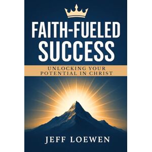 Loewen, Jeff FAITH-FUELED SUCCESS: Unlocking Your Potential In Christ Loewen, Jeff FAITH-FUELED SUCCESS: Unlocking Your Potential In Christ