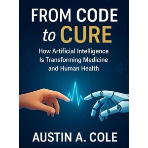 Cole, Austin A. From Code to Cure: How Artificial Intelligence Is Transforming Medicine and Human Health Cole, Austin A. From Code to Cure: How Artificial Intelligence Is Transforming Medicine and Human Health