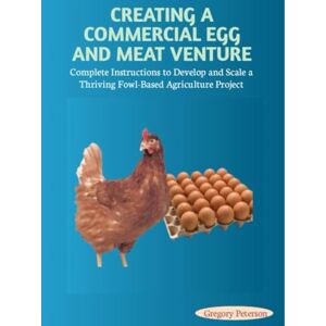 Peterson, Gregory CREATING A COMMERCIAL EGG AND MEAT VENTURE: Complete Instructions to Develop and Scale a Thriving Fowl-Based Agriculture Project Peterson, Gregory CREATING A COMMERCIAL EGG AND MEAT VENTURE: Complete Instructions to Develop and Scale a Thriving Fowl-Based Agriculture Project