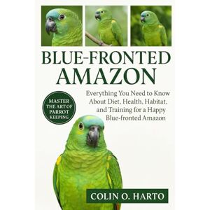 O. HARTO, COLIN BLUE-FRONTED AMAZON: Everything You Need to Know About Diet, Health, Habitat, and Training for a Happy Blue-Fronded Amazon O. HARTO, COLIN BLUE-FRONTED AMAZON: Everything You Need to Know About Diet, Health, Habitat, and Training for a Happy Blue-Fronded Amazon
