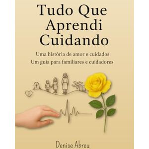 Abreu, Denise Tudo Que Aprendi Cuidando: Uma História de Amor e Cuidados Um Guia para Familiares e Cuidadores Abreu, Denise Tudo Que Aprendi Cuidando: Uma História de Amor e Cuidados Um Guia para Familiares e Cuidadores