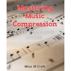M Croft, Mica . Mastering Music Compression: Your Complete Guide: Achieving Studio-Quality Sound: A Step-by-Step Handbook for Music Producers M Croft, Mica . Mastering Music Compression: Your Complete Guide: Achieving Studio-Quality Sound: A Step-by-Step Handbook for Music Producers