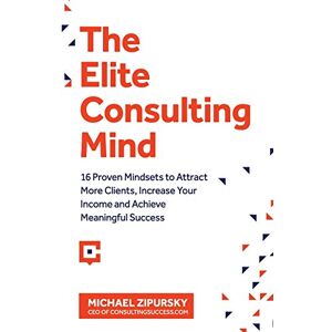 Zipursky, Michael The Elite Consulting Mind: 16 Proven Mindsets to Attract More Clients, Increase Your Income, and Achieve Meaningful Success Zipursky, Michael The Elite Consulting Mind: 16 Proven Mindsets to Attract More Clients, Increase Your Income, and Achieve Meaningful Success