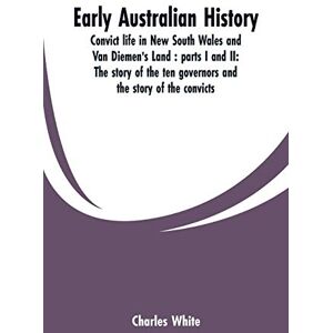 White, Charles Early Australian history: convict life in New South Wales and Van Diemen's Land: parts I and II: the story of the ten governors and the story of the convicts / by Charles White. White, Charles Early Australian history: convict life in New South Wales and Van Diemen's Land: parts I and II: the story of the ten governors and the story of the convicts / by Charles White.